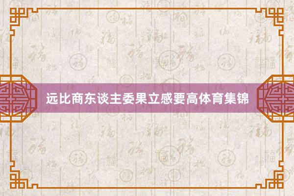 远比商东谈主委果立感要高体育集锦