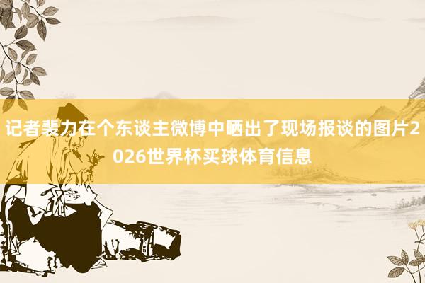 记者裴力在个东谈主微博中晒出了现场报谈的图片2026世界杯买球体育信息
