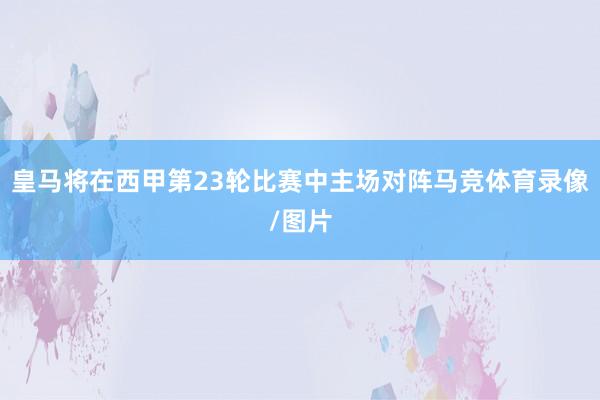 皇马将在西甲第23轮比赛中主场对阵马竞体育录像/图片