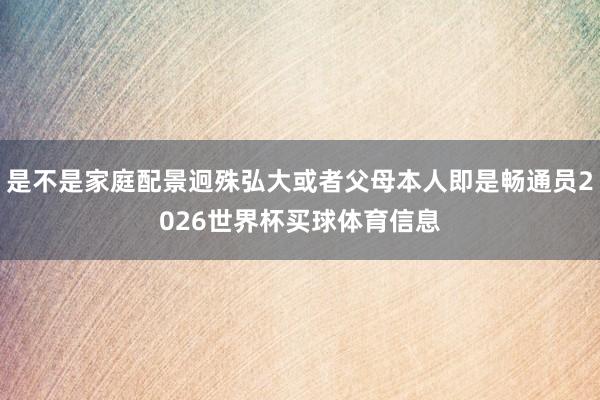 是不是家庭配景迥殊弘大或者父母本人即是畅通员2026世界杯买球体育信息
