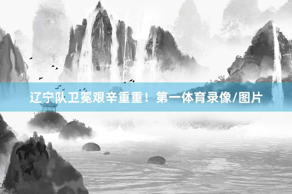 辽宁队卫冕艰辛重重!第一体育录像/图片