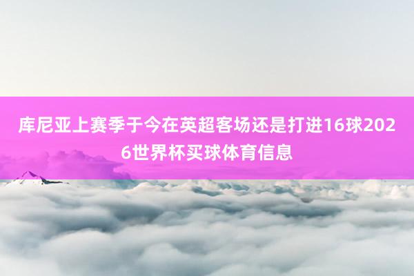 库尼亚上赛季于今在英超客场还是打进16球2026世界杯买球体育信息