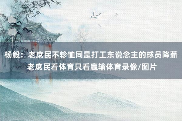 杨毅:老庶民不轸恤同是打工东说念主的球员降薪 老庶民看体育只看赢输体育录像/图片