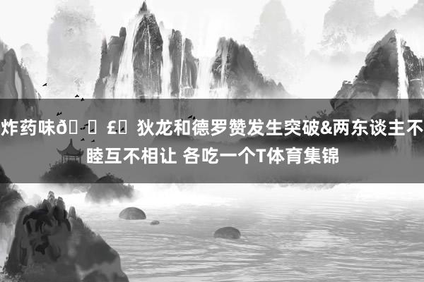 炸药味💣️狄龙和德罗赞发生突破&两东谈主不睦互不相让 各吃一个T体育集锦
