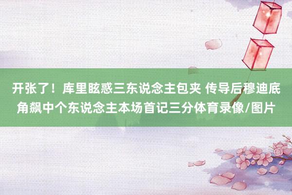 开张了！库里眩惑三东说念主包夹 传导后穆迪底角飙中个东说念主本场首记三分体育录像/图片