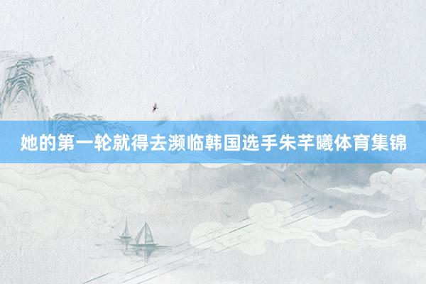 她的第一轮就得去濒临韩国选手朱芊曦体育集锦