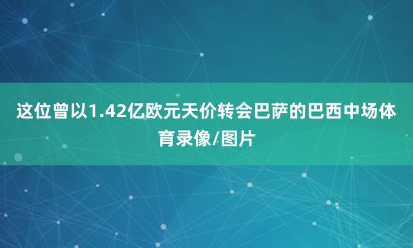 这位曾以1.42亿欧元天价转会巴萨的巴西中场体育录像/图片