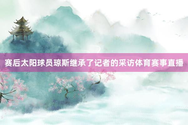赛后太阳球员琼斯继承了记者的采访体育赛事直播
