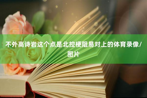 不外高诗岩这个点是北控梗阻易对上的体育录像/图片