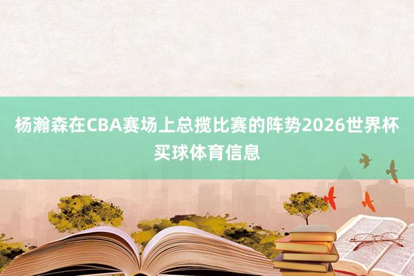 杨瀚森在CBA赛场上总揽比赛的阵势2026世界杯买球体育信息