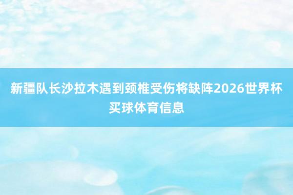 新疆队长沙拉木遇到颈椎受伤将缺阵2026世界杯买球体育信息