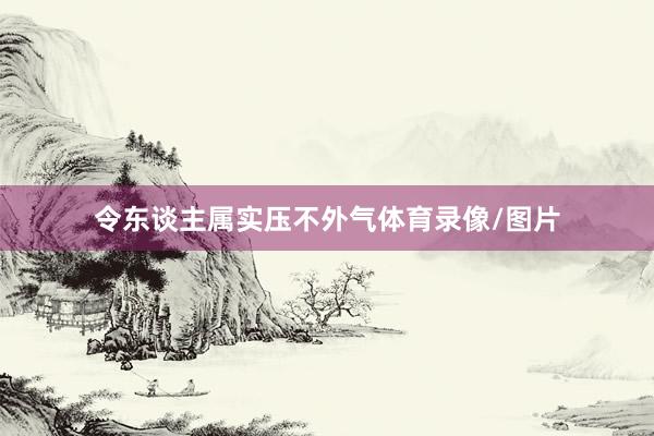令东谈主属实压不外气体育录像/图片