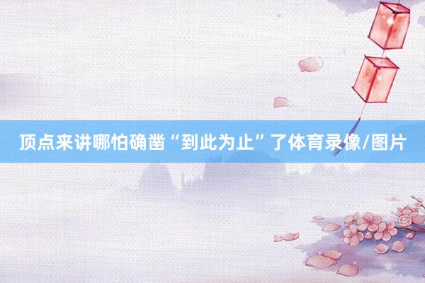 顶点来讲哪怕确凿“到此为止”了体育录像/图片