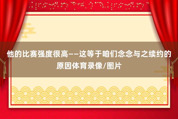 他的比赛强度很高——这等于咱们念念与之续约的原因体育录像/图片