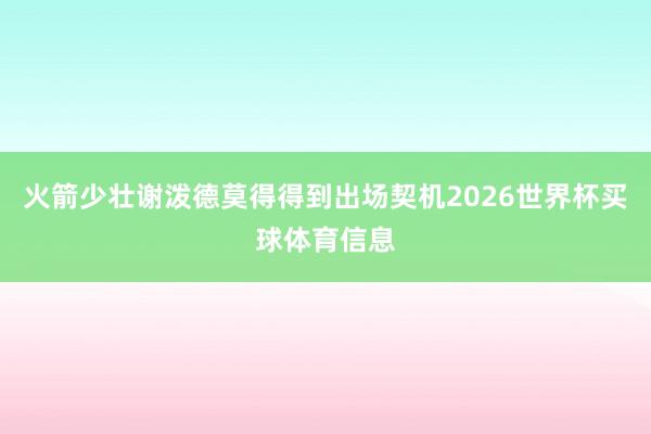 火箭少壮谢泼德莫得得到出场契机2026世界杯买球体育信息