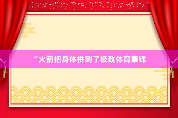 “火箭把身体拼到了极致体育集锦