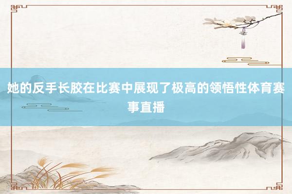 她的反手长胶在比赛中展现了极高的领悟性体育赛事直播
