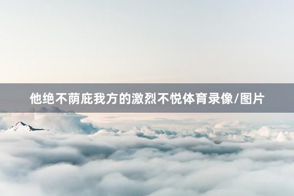 他绝不荫庇我方的激烈不悦体育录像/图片