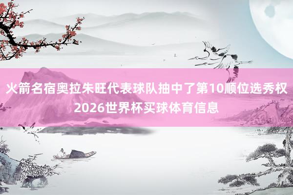 火箭名宿奥拉朱旺代表球队抽中了第10顺位选秀权2026世界杯买球体育信息