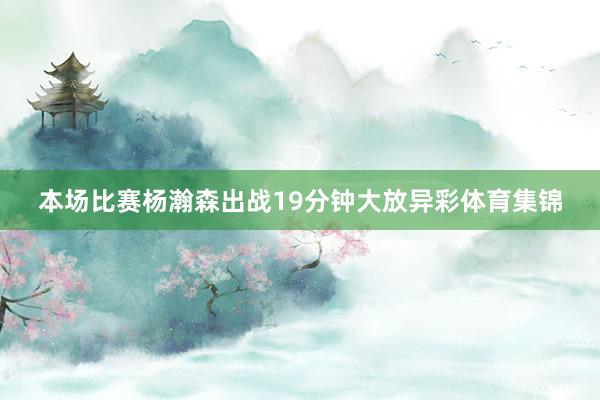 本场比赛杨瀚森出战19分钟大放异彩体育集锦