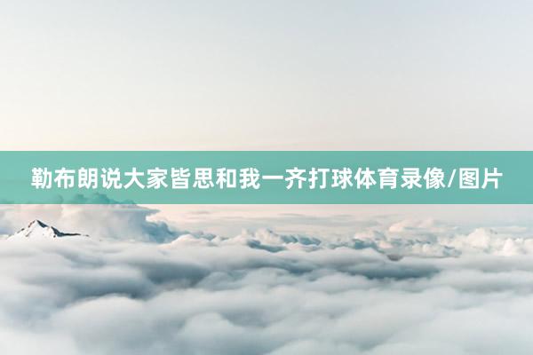 勒布朗说大家皆思和我一齐打球体育录像/图片