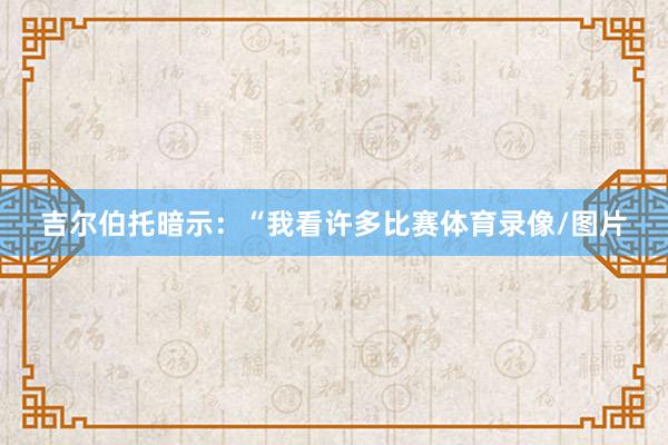 吉尔伯托暗示：“我看许多比赛体育录像/图片