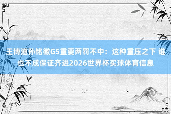 王博道孙铭徽G5重要两罚不中：这种重压之下 谁也不成保证齐进2026世界杯买球体育信息