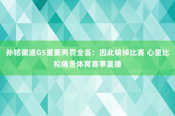 孙铭徽道G5重要两罚全丢：因此输掉比赛 心里比拟痛苦体育赛事直播