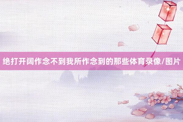 绝打开阔作念不到我所作念到的那些体育录像/图片