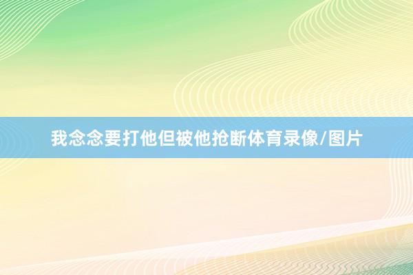 我念念要打他但被他抢断体育录像/图片