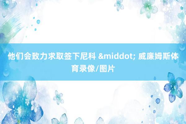 他们会致力求取签下尼科 · 威廉姆斯体育录像/图片