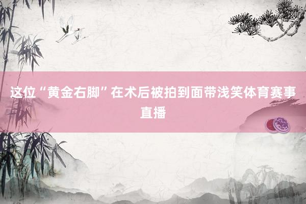 这位“黄金右脚”在术后被拍到面带浅笑体育赛事直播