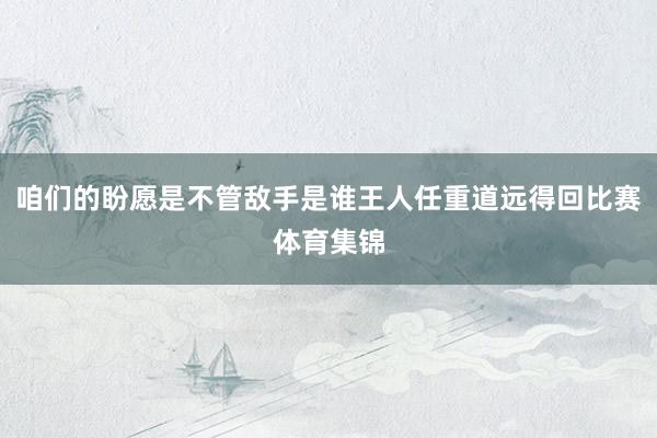 咱们的盼愿是不管敌手是谁王人任重道远得回比赛体育集锦