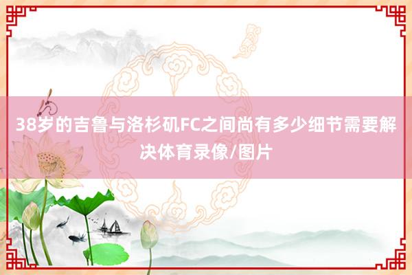 38岁的吉鲁与洛杉矶FC之间尚有多少细节需要解决体育录像/图片