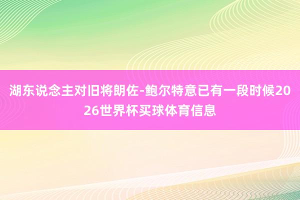 湖东说念主对旧将朗佐-鲍尔特意已有一段时候2026世界杯买球体育信息
