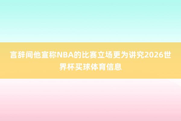 言辞间他宣称NBA的比赛立场更为讲究2026世界杯买球体育信息