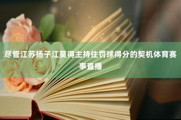 尽管江苏扬子江莫得主持住罚球得分的契机体育赛事直播