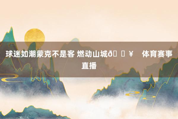 球迷如潮蒙克不是客 燃动山城🔥    体育赛事直播