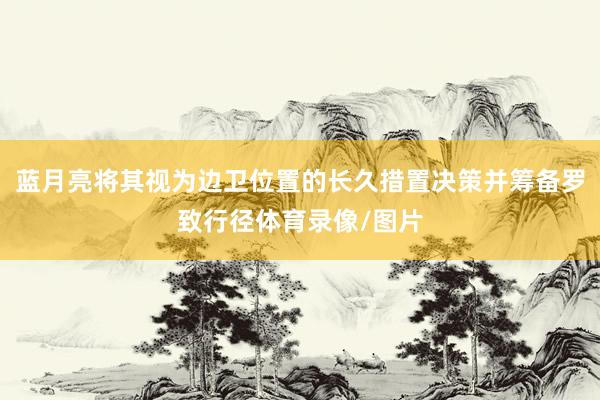 蓝月亮将其视为边卫位置的长久措置决策并筹备罗致行径体育录像/图片