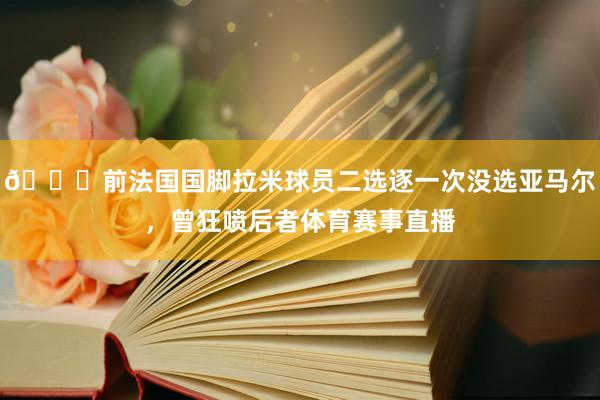 😅前法国国脚拉米球员二选逐一次没选亚马尔，曾狂喷后者体育赛事直播
