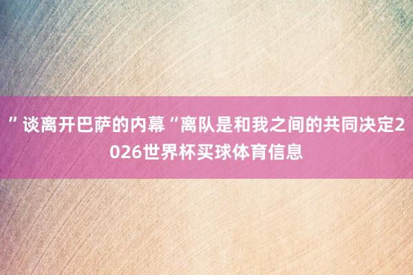 ”谈离开巴萨的内幕“离队是和我之间的共同决定2026世界杯买球体育信息