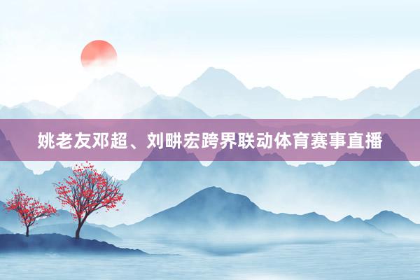 姚老友邓超、刘畊宏跨界联动体育赛事直播