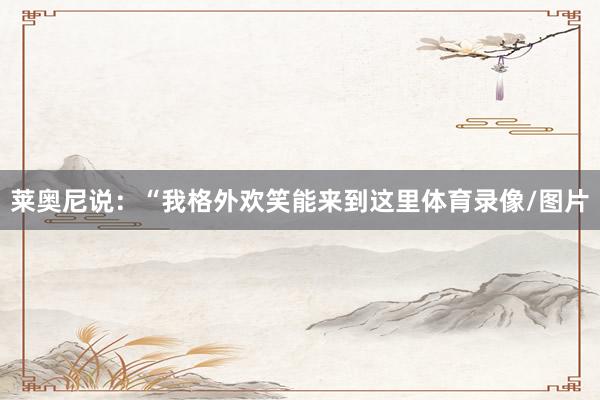 莱奥尼说：“我格外欢笑能来到这里体育录像/图片