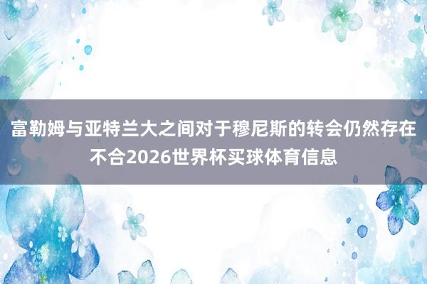 富勒姆与亚特兰大之间对于穆尼斯的转会仍然存在不合2026世界杯买球体育信息