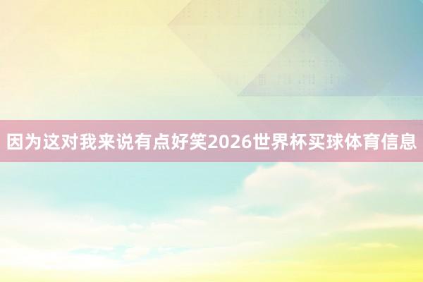 因为这对我来说有点好笑2026世界杯买球体育信息