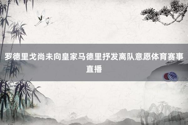 罗德里戈尚未向皇家马德里抒发离队意愿体育赛事直播