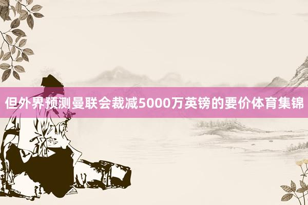 但外界预测曼联会裁减5000万英镑的要价体育集锦