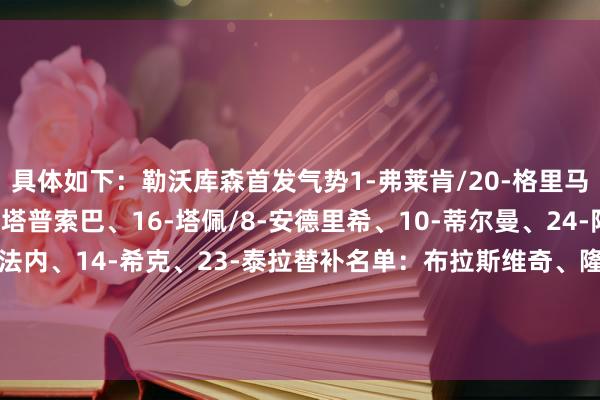具体如下:勒沃库森首发气势1-弗莱肯/20-格里马尔多、4-宽萨、12-塔普索巴、16-塔佩/8-安德里希、10-蒂尔曼、24-阿莱克斯-加西亚/35-科法内、14-希克、23-泰拉替补名单:布拉斯维奇、隆博、因卡皮耶、巴代、埃切维里、阿图尔、萨尔科、波库、帕拉西奥斯、马扎 体育录像/图片