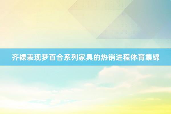 齐裸表现梦百合系列家具的热销进程体育集锦