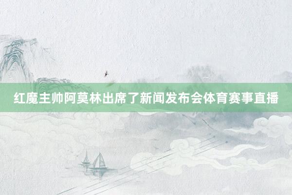 红魔主帅阿莫林出席了新闻发布会体育赛事直播